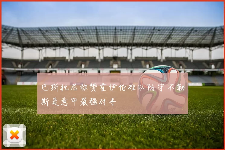 巴斯托尼称赞霍伊伦难以防守不勒斯是意甲最强对手