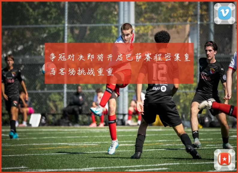 争冠对决即将开启巴萨赛程密集皇马客场挑战重重