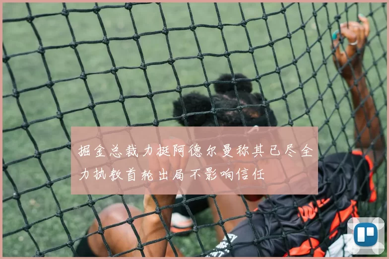 掘金总裁力挺阿德尔曼称其已尽全力执教首轮出局不影响信任