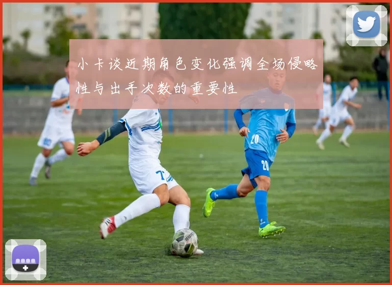 小卡谈近期角色变化强调全场侵略性与出手次数的重要性